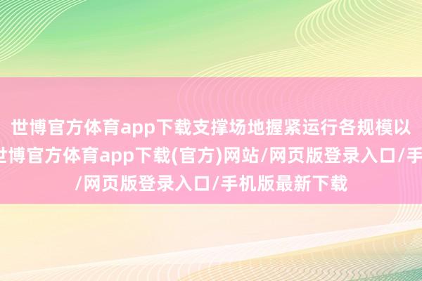 世博官方体育app下载支撑场地握紧运行各规模以旧换新职责-世博官方体育app下载(官方)网站/网页版登录入口/手机版最新下载