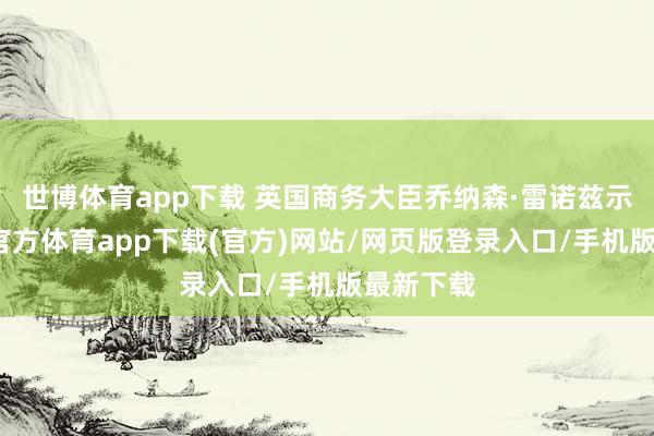 世博体育app下载 英国商务大臣乔纳森·雷诺兹示意-世博官方体育app下载(官方)网站/网页版登录入口/手机版最新下载