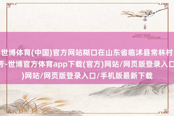 世博体育(中国)官方网站糊口在山东省临沭县常林村的21岁小姐魏振芳-世博官方体育app下载(官方)网站/网页版登录入口/手机版最新下载
