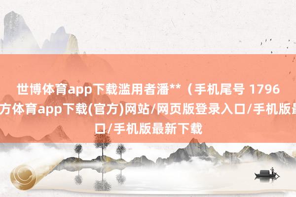 世博体育app下载滥用者潘**（手机尾号 1796-世博官方体育app下载(官方)网站/网页版登录入口/手机版最新下载