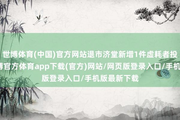 世博体育(中国)官方网站退市济堂新增1件虚耗者投诉公示-世博官方体育app下载(官方)网站/网页版登录入口/手机版最新下载