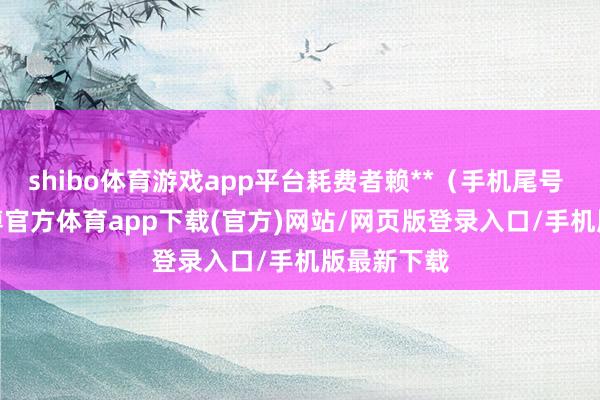 shibo体育游戏app平台耗费者赖**（手机尾号 1571-世博官方体育app下载(官方)网站/网页版登录入口/手机版最新下载