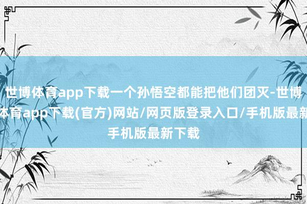 世博体育app下载一个孙悟空都能把他们团灭-世博官方体育app下载(官方)网站/网页版登录入口/手机版最新下载