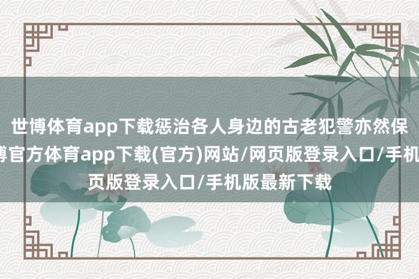世博体育app下载惩治各人身边的古老犯警亦然保护民生-世博官方体育app下载(官方)网站/网页版登录入口/手机版最新下载