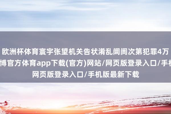 欧洲杯体育寰宇张望机关告状淆乱阛阓次第犯罪4万余东谈主-世博官方体育app下载(官方)网站/网页版登录入口/手机版最新下载