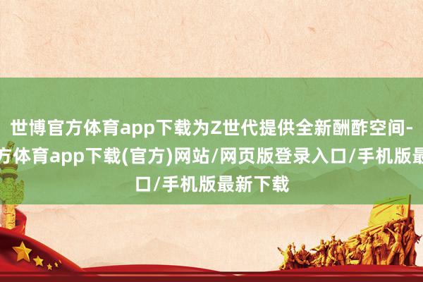世博官方体育app下载为Z世代提供全新酬酢空间-世博官方体育app下载(官方)网站/网页版登录入口/手机版最新下载