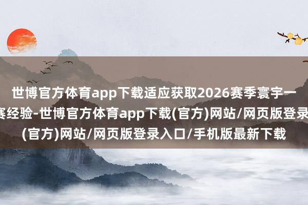 世博官方体育app下载适应获取2026赛季寰宇一级方程式锦标赛的参赛经验-世博官方体育app下载(官方)网站/网页版登录入口/手机版最新下载