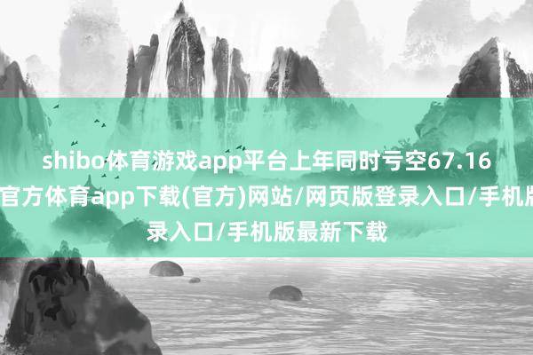 shibo体育游戏app平台上年同时亏空67.16亿元-世博官方体育app下载(官方)网站/网页版登录入口/手机版最新下载