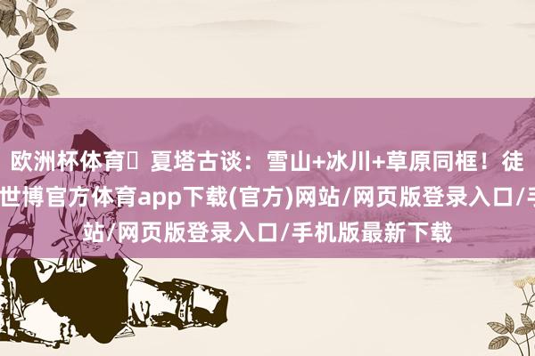 欧洲杯体育✔夏塔古谈:雪山+冰川+草原同框!徒步疼爱者天国-世博官方体育app下载(官方)网站/网页版登录入口/手机版最新下载