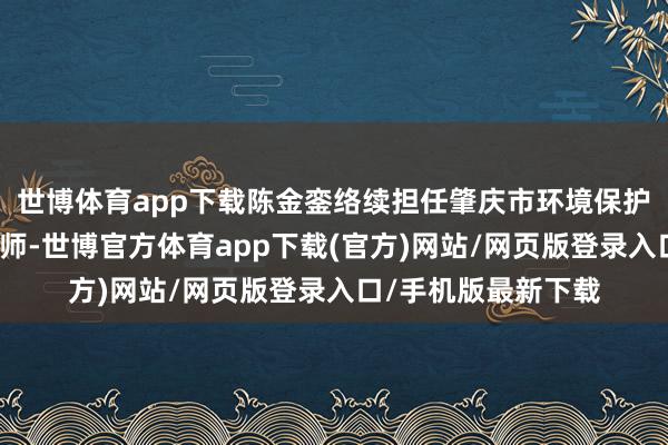 世博体育app下载陈金銮络续担任肇庆市环境保护局副局长、总工程师-世博官方体育app下载(官方)网站/网页版登录入口/手机版最新下载