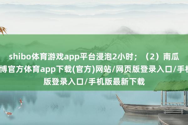 shibo体育游戏app平台浸泡2小时；（2）南瓜去皮去瓤-世博官方体育app下载(官方)网站/网页版登录入口/手机版最新下载