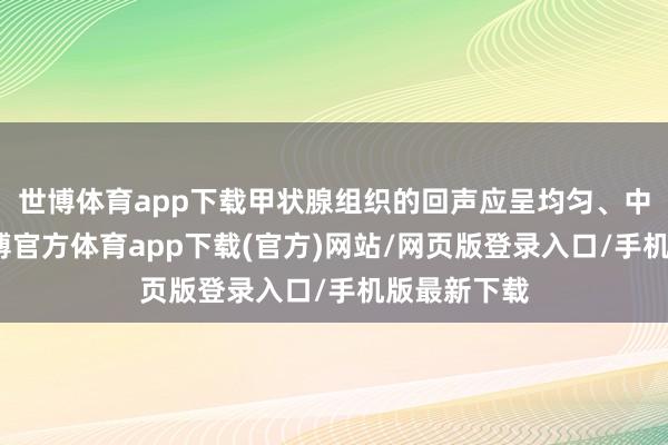 世博体育app下载甲状腺组织的回声应呈均匀、中等强度-世博官方体育app下载(官方)网站/网页版登录入口/手机版最新下载