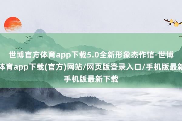 世博官方体育app下载5.0全新形象杰作馆-世博官方体育app下载(官方)网站/网页版登录入口/手机版最新下载