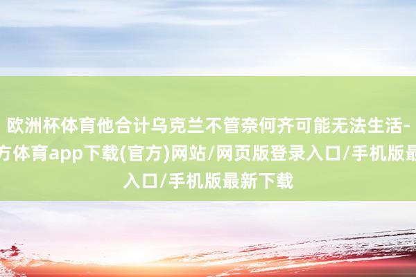 欧洲杯体育他合计乌克兰不管奈何齐可能无法生活-世博官方体育app下载(官方)网站/网页版登录入口/手机版最新下载