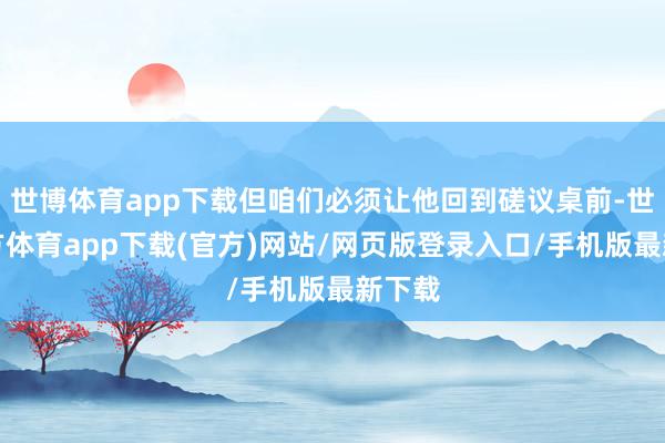 世博体育app下载但咱们必须让他回到磋议桌前-世博官方体育app下载(官方)网站/网页版登录入口/手机版最新下载