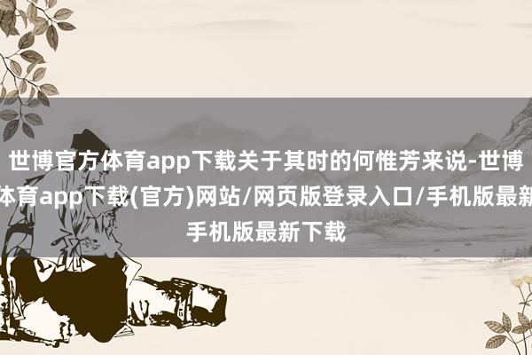 世博官方体育app下载关于其时的何惟芳来说-世博官方体育app下载(官方)网站/网页版登录入口/手机版最新下载