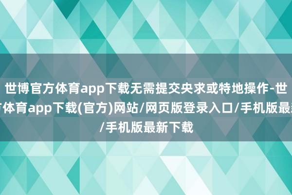 世博官方体育app下载无需提交央求或特地操作-世博官方体育app下载(官方)网站/网页版登录入口/手机版最新下载