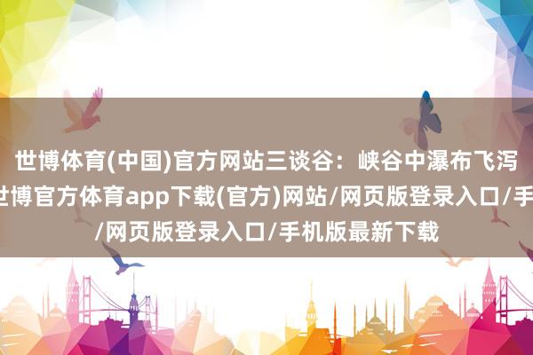 世博体育(中国)官方网站三谈谷：峡谷中瀑布飞泻、深潭碧绿-世博官方体育app下载(官方)网站/网页版登录入口/手机版最新下载