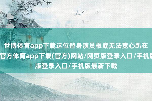 世博体育app下载这位替身演员根底无法宽心趴在那里-世博官方体育app下载(官方)网站/网页版登录入口/手机版最新下载