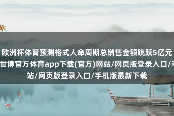 欧洲杯体育预测格式人命周期总销售金额跳跃5亿元东说念主民币-世博官方体育app下载(官方)网站/网页版登录入口/手机版最新下载