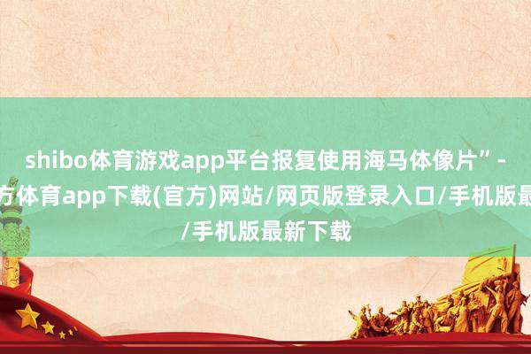 shibo体育游戏app平台报复使用海马体像片”-世博官方体育app下载(官方)网站/网页版登录入口/手机版最新下载