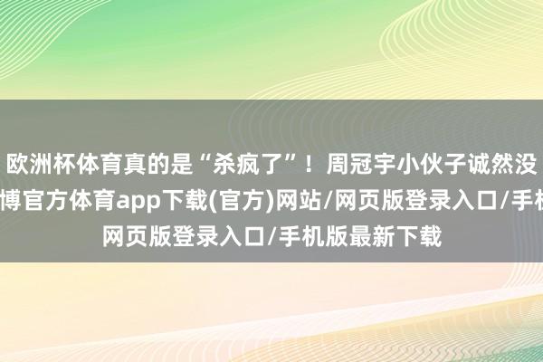 欧洲杯体育真的是“杀疯了”！周冠宇小伙子诚然没拿到积分-世博官方体育app下载(官方)网站/网页版登录入口/手机版最新下载
