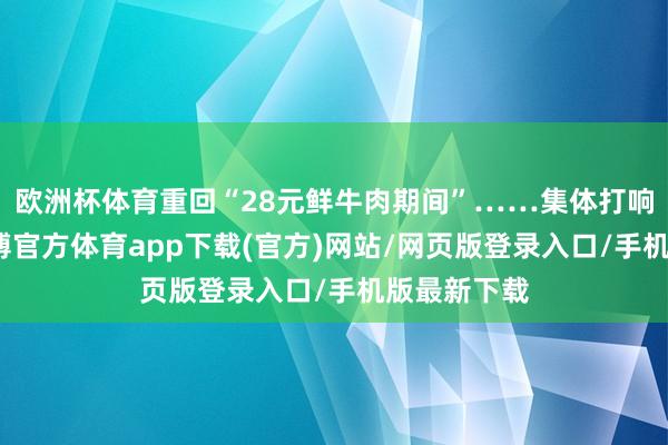 欧洲杯体育重回“28元鲜牛肉期间”……集体打响价钱战-世博官方体育app下载(官方)网站/网页版登录入口/手机版最新下载