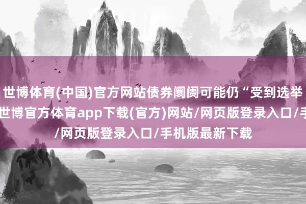 世博体育(中国)官方网站债券阛阓可能仍“受到选举着力的影响”-世博官方体育app下载(官方)网站/网页版登录入口/手机版最新下载