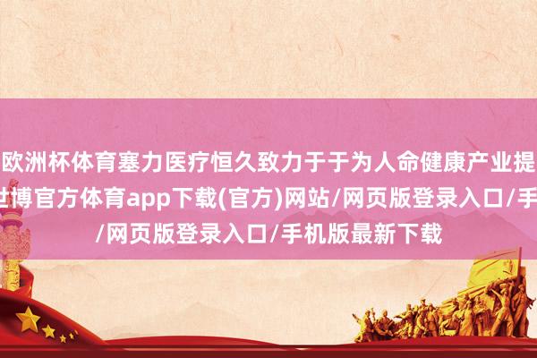 欧洲杯体育塞力医疗恒久致力于于为人命健康产业提供优质服务-世博官方体育app下载(官方)网站/网页版登录入口/手机版最新下载