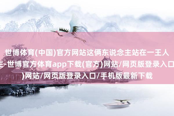 世博体育(中国)官方网站这俩东说念主站在一王人宛如两代东说念主-世博官方体育app下载(官方)网站/网页版登录入口/手机版最新下载