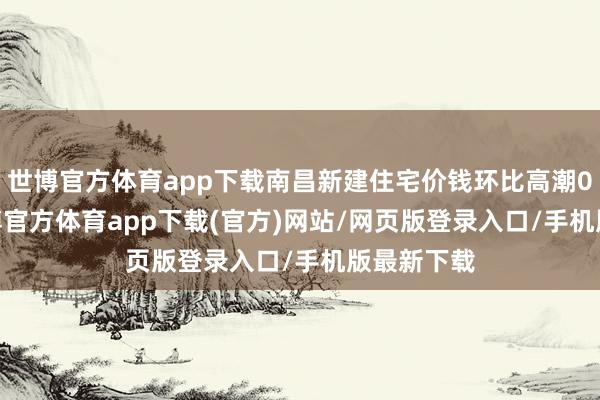 世博官方体育app下载南昌新建住宅价钱环比高潮0.22%-世博官方体育app下载(官方)网站/网页版登录入口/手机版最新下载