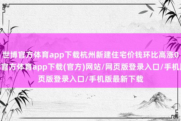 世博官方体育app下载杭州新建住宅价钱环比高涨0.41%-世博官方体育app下载(官方)网站/网页版登录入口/手机版最新下载
