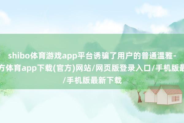 shibo体育游戏app平台诱骗了用户的普通温雅-世博官方体育app下载(官方)网站/网页版登录入口/手机版最新下载