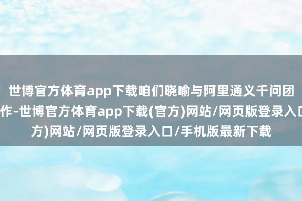 世博官方体育app下载咱们晓喻与阿里通义千问团队厚爱达成计谋合作-世博官方体育app下载(官方)网站/网页版登录入口/手机版最新下载