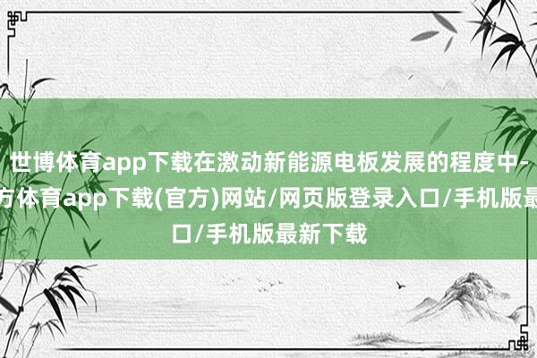 世博体育app下载在激动新能源电板发展的程度中-世博官方体育app下载(官方)网站/网页版登录入口/手机版最新下载