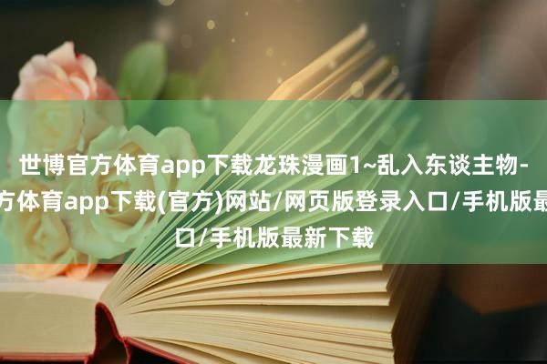 世博官方体育app下载龙珠漫画1~乱入东谈主物-世博官方体育app下载(官方)网站/网页版登录入口/手机版最新下载
