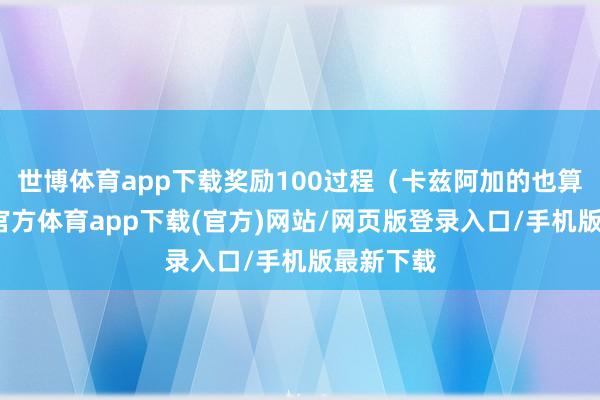世博体育app下载奖励100过程（卡兹阿加的也算）-世博官方体育app下载(官方)网站/网页版登录入口/手机版最新下载