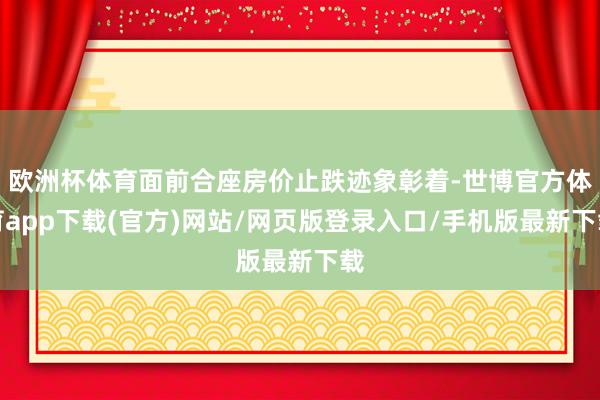 欧洲杯体育面前合座房价止跌迹象彰着-世博官方体育app下载(官方)网站/网页版登录入口/手机版最新下载
