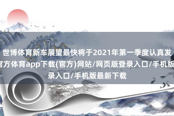 世博体育新车展望最快将于2021年第一季度认真发布-世博官方体育app下载(官方)网站/网页版登录入口/手机版最新下载