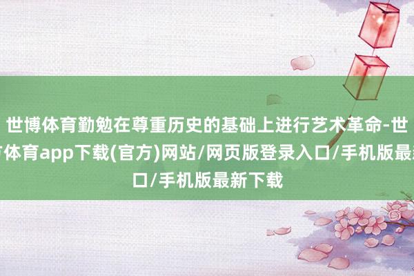 世博体育勤勉在尊重历史的基础上进行艺术革命-世博官方体育app下载(官方)网站/网页版登录入口/手机版最新下载
