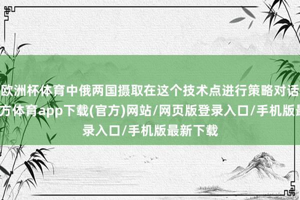 欧洲杯体育中俄两国摄取在这个技术点进行策略对话-世博官方体育app下载(官方)网站/网页版登录入口/手机版最新下载