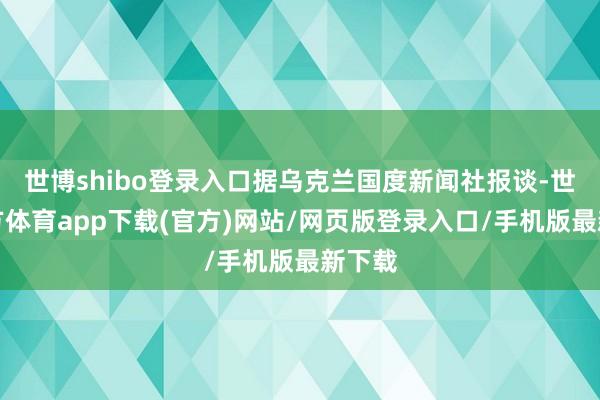 世博shibo登录入口据乌克兰国度新闻社报谈-世博官方体育app下载(官方)网站/网页版登录入口/手机版最新下载
