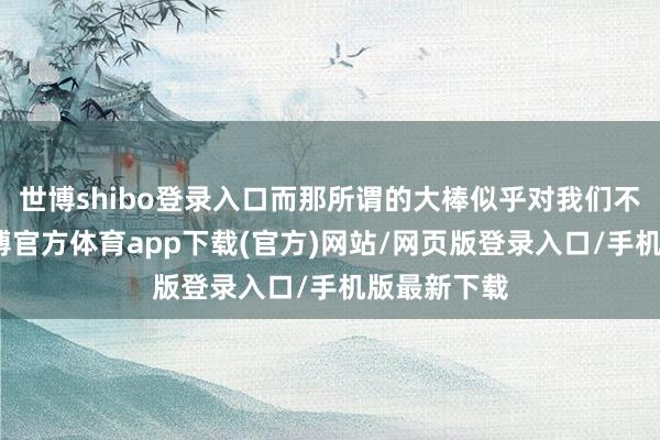 世博shibo登录入口而那所谓的大棒似乎对我们不再成效-世博官方体育app下载(官方)网站/网页版登录入口/手机版最新下载