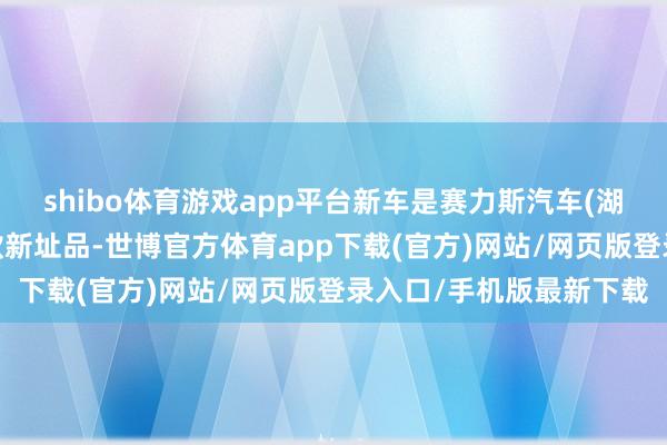 shibo体育游戏app平台新车是赛力斯汽车(湖北)有限公司央求了一款新址品-世博官方体育app下载(官方)网站/网页版登录入口/手机版最新下载