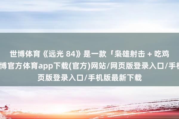 世博体育《远光 84》是一款「枭雄射击 + 吃鸡」的游戏-世博官方体育app下载(官方)网站/网页版登录入口/手机版最新下载