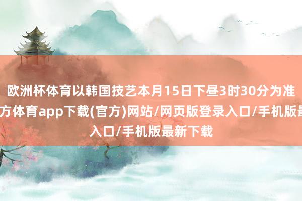 欧洲杯体育以韩国技艺本月15日下昼3时30分为准-世博官方体育app下载(官方)网站/网页版登录入口/手机版最新下载