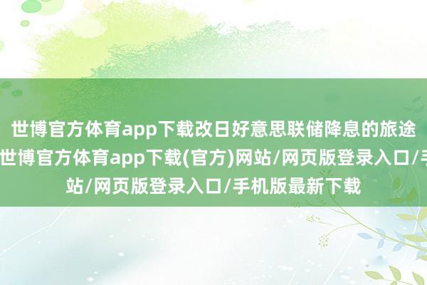 世博官方体育app下载改日好意思联储降息的旅途变得扑朔迷离-世博官方体育app下载(官方)网站/网页版登录入口/手机版最新下载