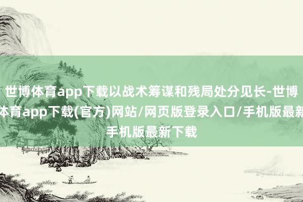 世博体育app下载以战术筹谋和残局处分见长-世博官方体育app下载(官方)网站/网页版登录入口/手机版最新下载