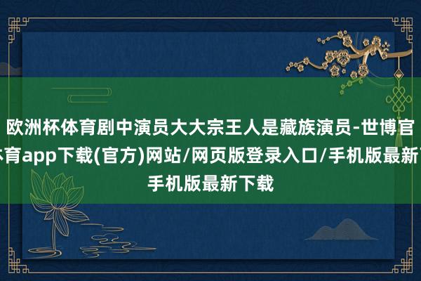 欧洲杯体育剧中演员大大宗王人是藏族演员-世博官方体育app下载(官方)网站/网页版登录入口/手机版最新下载