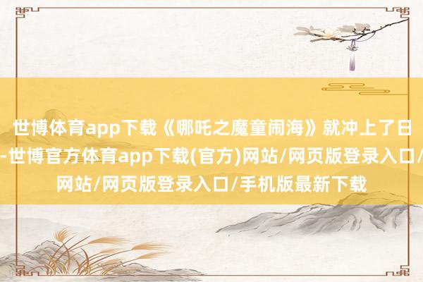 世博体育app下载《哪吒之魔童闹海》就冲上了日票房排名榜第三-世博官方体育app下载(官方)网站/网页版登录入口/手机版最新下载